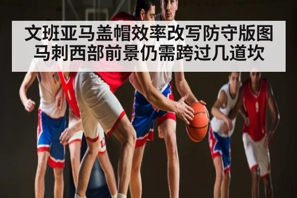文班亚马盖帽效率改写防守版图 马刺西部前景仍需跨过几道坎